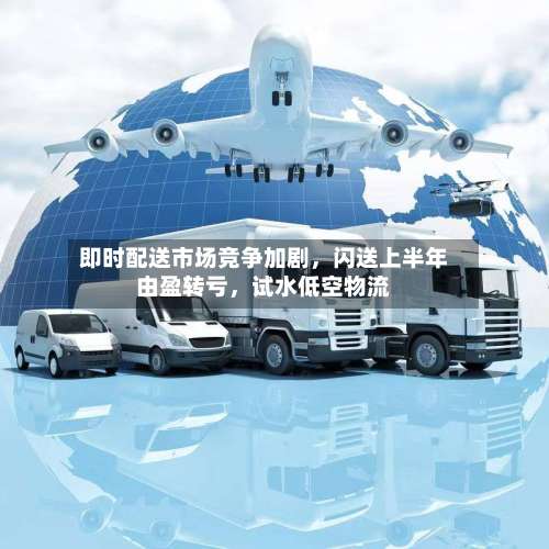 即时配送市场竞争加剧，闪送上半年由盈转亏，试水低空物流