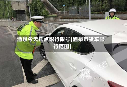 酒泉今天几点限行限号(酒泉市货车限行范围)-第3张图片