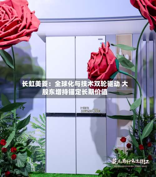 长虹美菱：全球化与技术双轮驱动 大股东增持锚定长期价值