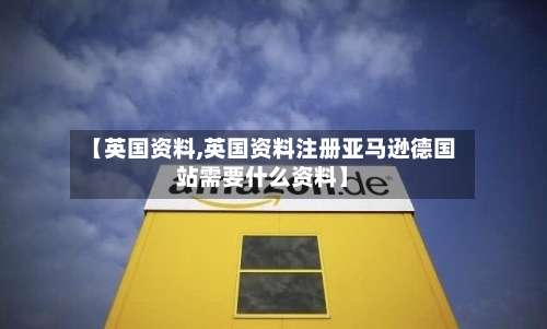 【英国资料,英国资料注册亚马逊德国站需要什么资料】-第3张图片