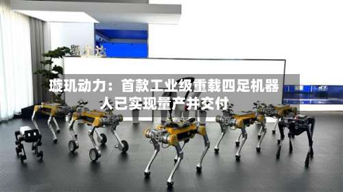 璇玑动力：首款工业级重载四足机器人已实现量产并交付