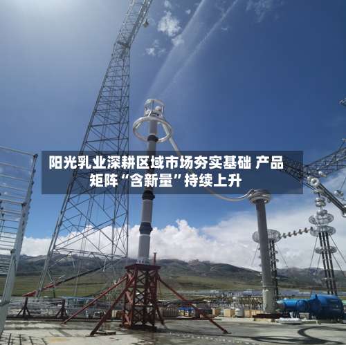 阳光乳业深耕区域市场夯实基础 产品矩阵“含新量	”持续上升-第1张图片