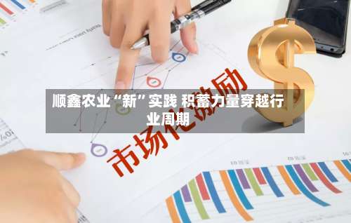 顺鑫农业“新”实践 积蓄力量穿越行业周期-第3张图片