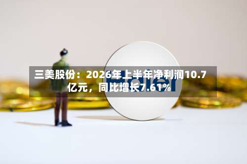 三美股份：2026年上半年净利润10.7亿元，同比增长7.61%-第1张图片