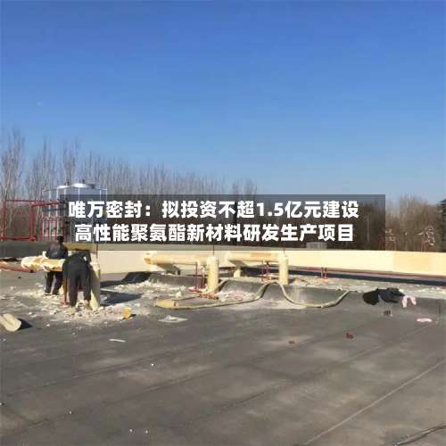 唯万密封：拟投资不超1.5亿元建设高性能聚氨酯新材料研发生产项目