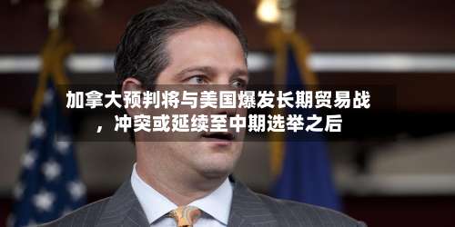 加拿大预判将与美国爆发长期贸易战，冲突或延续至中期选举之后-第2张图片