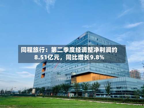 同程旅行：第二季度经调整净利润约8.51亿元	，同比增长9.8%-第2张图片