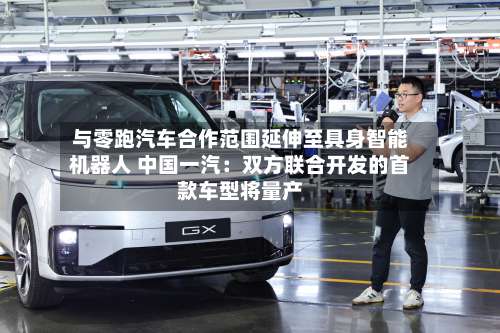 与零跑汽车合作范围延伸至具身智能机器人 中国一汽：双方联合开发的首款车型将量产-第2张图片