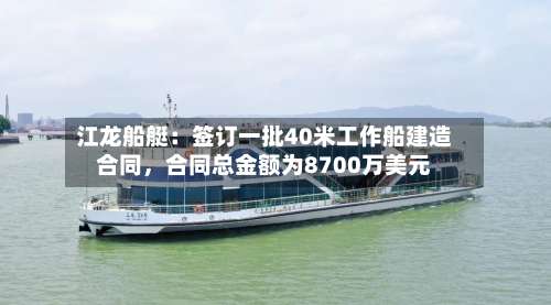 江龙船艇：签订一批40米工作船建造合同，合同总金额为8700万美元-第1张图片