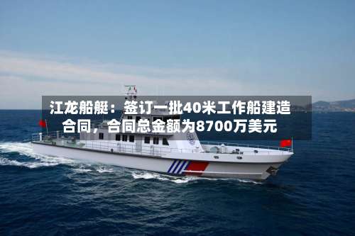 江龙船艇：签订一批40米工作船建造合同，合同总金额为8700万美元-第2张图片