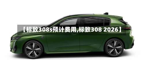 【标致308s预计费用,标致308 2026】
