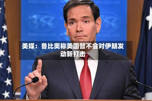 美媒：鲁比奥称美国暂不会对伊朗发动新打击-第2张图片