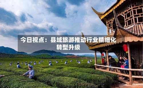 今日视点：县域旅游推动行业精细化转型升级-第2张图片