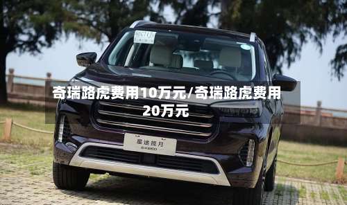 奇瑞路虎费用10万元/奇瑞路虎费用20万元