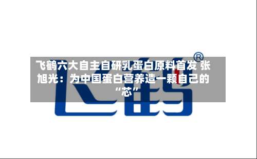 飞鹤六大自主自研乳蛋白原料首发 张旭光：为中国蛋白营养造一颗自己的 “芯”-第2张图片