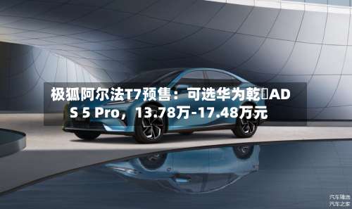 极狐阿尔法T7预售：可选华为乾崑ADS 5 Pro，13.78万-17.48万元