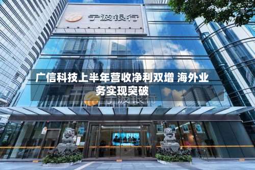 广信科技上半年营收净利双增 海外业务实现突破