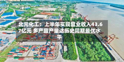 北元化工：上半年实现营业收入43.67亿元 多产品产量达历史同期最优水平