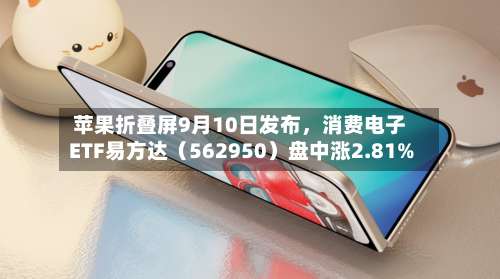 苹果折叠屏9月10日发布，消费电子ETF易方达（562950）盘中涨2.81%