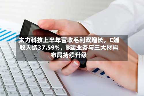 太力科技上半年营收毛利双增长，C端收入增37.59%，B端业务与三大材料布局持续升级