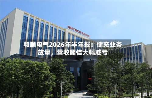 和顺电气2026年半年报：储充业务放量，营收翻倍大幅减亏-第3张图片