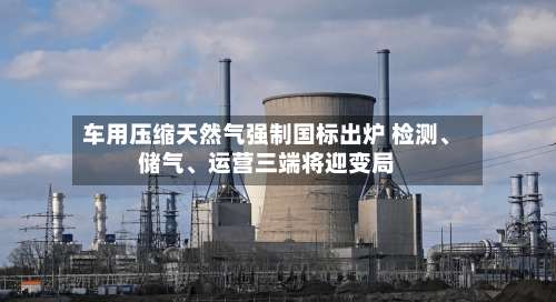 车用压缩天然气强制国标出炉 检测、储气、运营三端将迎变局