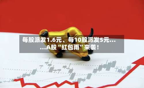 每股派发1.6元、每10股派发5元……A股“红包雨”来袭！-第2张图片