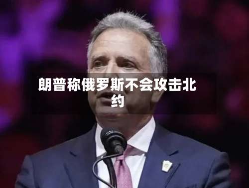 朗普称俄罗斯不会攻击北约-第2张图片