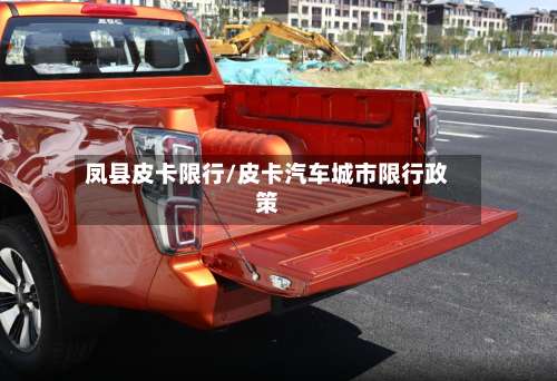 凤县皮卡限行/皮卡汽车城市限行政策