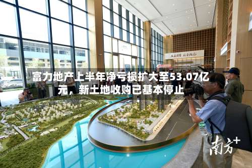 富力地产上半年净亏损扩大至53.07亿元，新土地收购已基本停止