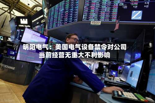 明阳电气：美国电气设备禁令对公司当前经营无重大不利影响-第3张图片