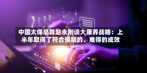 中国太保总裁赵永刚谈大康养战略：上半年取得了符合预期的、难得的成效-第2张图片