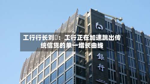 工行行长刘珺：工行正在加速跳出传统信贷的单一增长曲线-第1张图片