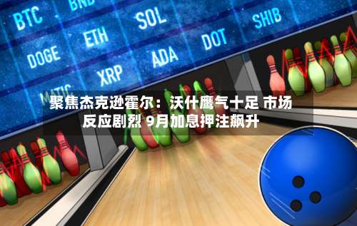聚焦杰克逊霍尔：沃什鹰气十足 市场反应剧烈 9月加息押注飙升-第2张图片