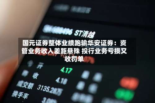 国元证券整体业绩跑输华安证券：资管业务收入差距悬殊 投行业务亏损又收罚单-第2张图片