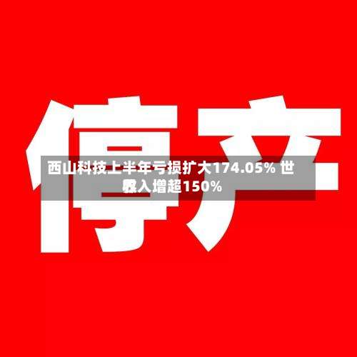 西山科技上半年亏损扩大174.05% 世界收入增超150%-第3张图片