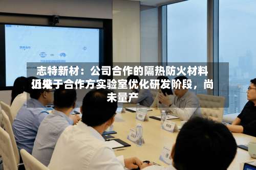 志特新材：公司合作的隔热防火材料近来仍处于合作方实验室优化研发阶段，尚未量产-第2张图片