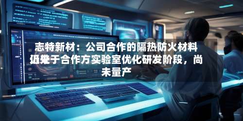 志特新材：公司合作的隔热防火材料近来仍处于合作方实验室优化研发阶段	，尚未量产-第3张图片
