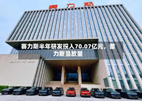 赛力斯半年研发投入70.07亿元，蓄力新品放量