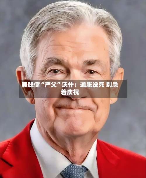 美联储“严父”沃什：通胀没死 别急着庆祝