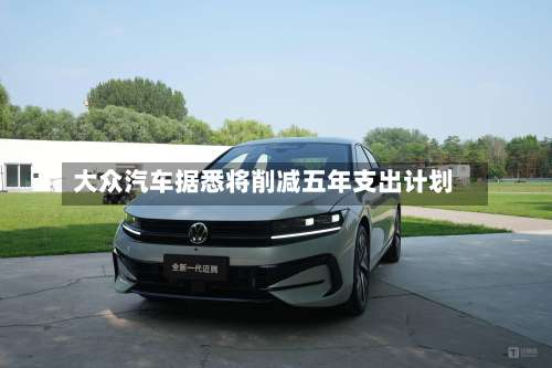 大众汽车据悉将削减五年支出计划