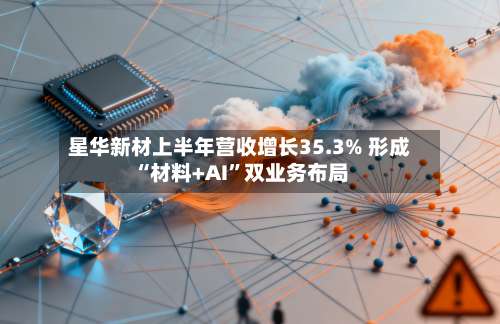 星华新材上半年营收增长35.3% 形成“材料+AI”双业务布局-第2张图片