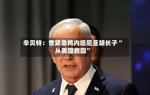 辛贝特：曾紧急将内塔尼亚胡长子“从美国救回”-第2张图片
