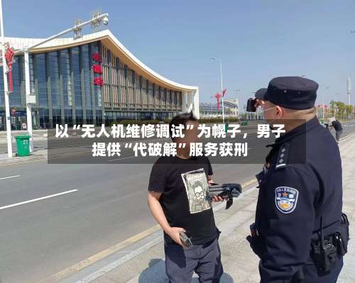 以“无人机维修调试”为幌子，男子提供“代破解	”服务获刑-第2张图片