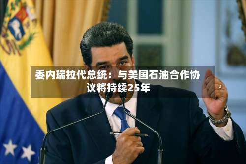 委内瑞拉代总统：与美国石油合作协议将持续25年-第2张图片