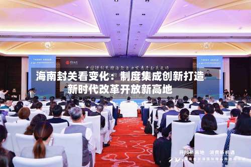 海南封关看变化：制度集成创新打造新时代改革开放新高地