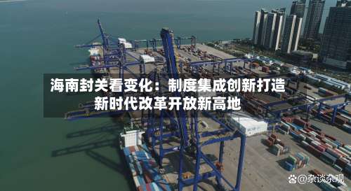 海南封关看变化：制度集成创新打造新时代改革开放新高地-第2张图片