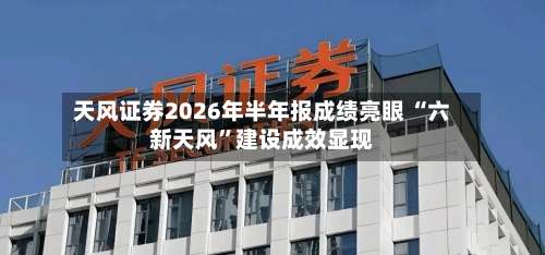 天风证券2026年半年报成绩亮眼 “六新天风”建设成效显现