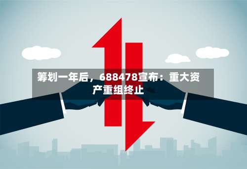 筹划一年后，688478宣布：重大资产重组终止-第2张图片