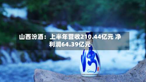 山西汾酒：上半年营收210.44亿元 净利润64.39亿元